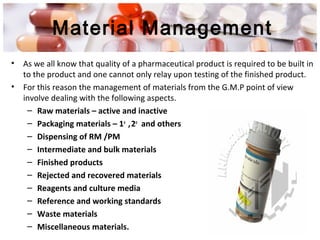 Material Management
• As we all know that quality of a pharmaceutical product is required to be built in
to the product and one cannot only relay upon testing of the finished product.
• For this reason the management of materials from the G.M.P point of view
involve dealing with the following aspects.
– Raw materials – active and inactive
– Packaging materials – 1o
,2o
and others
– Dispensing of RM /PM
– Intermediate and bulk materials
– Finished products
– Rejected and recovered materials
– Reagents and culture media
– Reference and working standards
– Waste materials
– Miscellaneous materials.
 