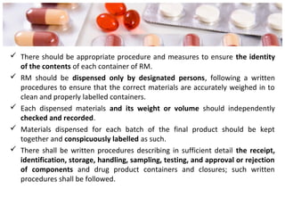  There should be appropriate procedure and measures to ensure the identity
of the contents of each container of RM.
 RM should be dispensed only by designated persons, following a written
procedures to ensure that the correct materials are accurately weighed in to
clean and properly labelled containers.
 Each dispensed materials and its weight or volume should independently
checked and recorded.
 Materials dispensed for each batch of the final product should be kept
together and conspicuously labelled as such.
 There shall be written procedures describing in sufficient detail the receipt,
identification, storage, handling, sampling, testing, and approval or rejection
of components and drug product containers and closures; such written
procedures shall be followed.
 