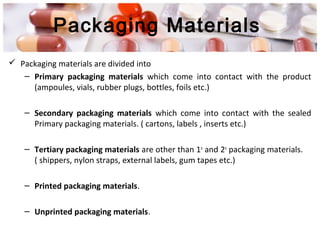 Packaging Materials
 Packaging materials are divided into
– Primary packaging materials which come into contact with the product
(ampoules, vials, rubber plugs, bottles, foils etc.)
– Secondary packaging materials which come into contact with the sealed
Primary packaging materials. ( cartons, labels , inserts etc.)
– Tertiary packaging materials are other than 1o
and 2o
packaging materials.
( shippers, nylon straps, external labels, gum tapes etc.)
– Printed packaging materials.
– Unprinted packaging materials.
 
