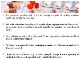  The purchase, handling and control of primary and printed packing materials
shall be as per staring materials.
 Particular attention should be paid to printed packaging materials. They should
be stored in secure conditions so as to exclude the possibility of unauthorized
access.
 Each delivery or batch of printed and Primary packaging materials should be
given a specific reference no.
 Out dated primary and Printed packaging materials should be destroyed and its
disposal recorded.
 Labels for each different drug product, strength, dosage form or quantity of
content shall be stored separately with suitable identification.
 