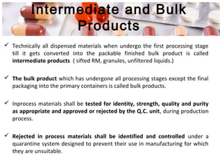 Intermediate and Bulk
Products
 Technically all dispensed materials when undergo the first processing stage
till it gets converted into the packable finished bulk product is called
intermediate products ( sifted RM, granules, unfiltered liquids.)
 The bulk product which has undergone all processing stages except the final
packaging into the primary containers is called bulk products.
 Inprocess materials shall be tested for identity, strength, quality and purity
as appropriate and approved or rejected by the Q.C. unit, during production
process.
 Rejected in process materials shall be identified and controlled under a
quarantine system designed to prevent their use in manufacturing for which
they are unsuitable.
 