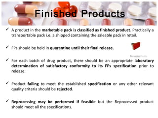 Finished Products
 A product in the marketable pack is classified as finished product. Practically a
transportable pack i.e. a shipped containing the saleable pack in retail.
 FPs should be held in quarantine until their final release.
 For each batch of drug product, there should be an appropriate laboratory
determination of satisfactory conformity to its FPs specification prior to
release.
 Product failing to meet the established specification or any other relevant
quality criteria should be rejected.
 Reprocessing may be performed if feasible but the Reprocessed product
should meet all the specifications.
 