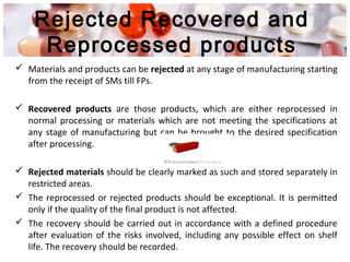 Rejected Recovered and
Reprocessed products
 Materials and products can be rejected at any stage of manufacturing starting
from the receipt of SMs till FPs.
 Recovered products are those products, which are either reprocessed in
normal processing or materials which are not meeting the specifications at
any stage of manufacturing but can be brought to the desired specification
after processing.
 Rejected materials should be clearly marked as such and stored separately in
restricted areas.
 The reprocessed or rejected products should be exceptional. It is permitted
only if the quality of the final product is not affected.
 The recovery should be carried out in accordance with a defined procedure
after evaluation of the risks involved, including any possible effect on shelf
life. The recovery should be recorded.
 