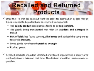 Recalled and Returned
Products
 Once the FPs that are sent out from the plant for distribution or sale may at
times required to be called back or returned from market:
– The quality product sent out was found to be sub standard.
– The goods being transported met with an accident and damaged in
transit
– FDA officials has found some quality issues and advised the company to
recall the products.
– Some goods have been dispatched wrongly.
– Expired goods.
 Recalled products should be identified and stored separately in a secure area
until a decision is taken on their fate. The decision should be made as soon as
possible.
 