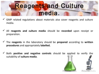 Reagents and Culture
media.
 GMP related regulations about materials also cover reagents and culture
media.
 All reagents and culture media should be recorded upon receipt or
preparation.
 The reagents in the laboratory should be prepared according to written
procedures and appropriately labelled.
 Both positive and negative controls should be applied to verify the
suitability of culture media.
 