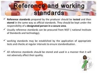 Reference and working
standards
 Reference standards prepared by the producer should be tested and then
stored in the same way as official standards. They should be kept under the
responsibility of a designated person in a secure area.
 Usually reference standards can be procured from NIST ( national Institute
of Standards and technology).
 working standards may be established by the application of appropriate
tests and checks at regular intervals to ensure standardisation.
 All reference standards should be stored and used in a manner that it will
not adversely affect their quality.
 