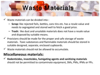 Waste Materials
 Waste materials can be divided into :
– Scrap: like rejected foils, bottles, cans tins etc. has a resale value and
needs to segregated and stored well to fetch a good price.
– Trash: like dust and unsalable materials does not have a resale value
and disposed by suitable means.
 Provisions should be made for the proper and safe storage of waste
materials . Toxic substances and flammable materials should be stored in
suitable designed, separate, enclosed cupboards.
 Waste materials should not be allowed to accumulate.
Miscellaneous materials:
 Rodenticides, insecticides, fumigating agents and sanitizing materials
should not be permitted to contaminate equipment, SMs, PMs, IPMs or FPs.
 