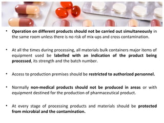 • Operation on different products should not be carried out simultaneously in
the same room unless there is no risk of mix-ups and cross contamination.
• At all the times during processing, all materials bulk containers major items of
equipment used be labelled with an indication of the product being
processed, its strength and the batch number.
• Access to production premises should be restricted to authorized personnel.
• Normally non-medical products should not be produced in areas or with
equipment destined for the production of pharmaceutical product.
• At every stage of processing products and materials should be protected
from microbial and the contamination.
 