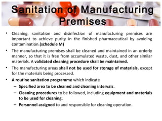 Sanitation of Manufacturing
Premises
• Cleaning, sanitation and disinfection of manufacturing premises are
important to achieve purity in the finished pharmaceutical by avoiding
contamination.(schedule M)
• The manufacturing premises shall be cleaned and maintained in an orderly
manner, so that it is free from accumulated waste, dust, and other similar
materials. A validated cleaning procedure shall be maintained.
• The manufacturing areas shall not be used for storage of materials, except
for the materials being processed.
• A routine sanitation programme which indicate
– Specified area to be cleaned and cleaning intervals.
– Cleaning procedures to be followed, including equipment and materials
to be used for cleaning.
– Personnel assigned to and responsible for cleaning operation.
 