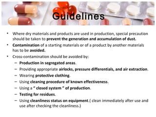 Guidelines
• Where dry materials and products are used in production, special precaution
should be taken to prevent the generation and accumulation of dust.
• Contamination of a starting materials or of a product by another materials
has to be avoided.
• Cross-contamination should be avoided by:
– Production in segregated areas.
– Providing appropriate airlocks, pressure differentials, and air extraction.
– Wearing protective clothing.
– Using cleaning procedure of known effectiveness.
– Using a “ closed system ” of production.
– Testing for residues.
– Using cleanliness status on equipment.( clean immediately after use and
use after checking the cleanliness.)
 