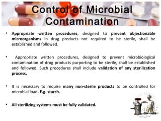 Control of Microbial
Contamination
• Appropriate written procedures, designed to prevent objectionable
microorganisms in drug products not required to be sterile, shall be
established and followed.
• Appropriate written procedures, designed to prevent microbiological
contamination of drug products purporting to be sterile, shall be established
and followed. Such procedures shall include validation of any sterilization
process.
• It is necessary to require many non-sterile products to be controlled for
microbial load. E.g. starch.
• All sterilizing systems must be fully validated.
 