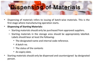 Dispensing of Materials
• Dispensing of materials refers to issuing of batch-wise materials. This is the
first stage where manufacturing operation starts.
• Dispensing of Starting Materials:
– Starting materials should only be purchased from approved suppliers.
– Starting materials in the storage area should be appropriately labelled.
Labels should bear at least the following:
• The designated name and internal code reference.
• A batch no.
• The status of the contents
• An expiry date.
• Starting materials should only be dispensed and countersigned by designated
person.
 