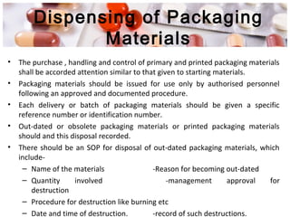 • The purchase , handling and control of primary and printed packaging materials
shall be accorded attention similar to that given to starting materials.
• Packaging materials should be issued for use only by authorised personnel
following an approved and documented procedure.
• Each delivery or batch of packaging materials should be given a specific
reference number or identification number.
• Out-dated or obsolete packaging materials or printed packaging materials
should and this disposal recorded.
• There should be an SOP for disposal of out-dated packaging materials, which
include-
– Name of the materials -Reason for becoming out-dated
– Quantity involved -management approval for
destruction
– Procedure for destruction like burning etc
– Date and time of destruction. -record of such destructions.
Dispensing of Packaging
Materials
 