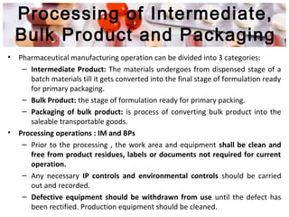Processing of Intermediate,
Bulk Product and Packaging
• Pharmaceutical manufacturing operation can be divided into 3 categories:
– Intermediate Product: The materials undergoes from dispensed stage of a
batch materials till it gets converted into the final stage of formulation ready
for primary packaging.
– Bulk Product: the stage of formulation ready for primary packing.
– Packaging of bulk product: is process of converting bulk product into the
saleable transportable goods.
• Processing operations : IM and BPs
– Prior to the processing , the work area and equipment shall be clean and
free from product residues, labels or documents not required for current
operation.
– Any necessary IP controls and environmental controls should be carried
out and recorded.
– Defective equipment should be withdrawn from use until the defect has
been rectified. Production equipment should be cleaned.
 