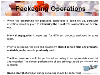 Packaging Operations
• When the programme for packaging operations is being set up, particular
attention should be given to minimizing the risk of cross-contamination or mix-
ups.
• Physical segregation is necessary for different products packaged in same
room.
• Prior to packaging, the area and equipment should be free form any products,
materials, or documents previously used.
• The line clearance should be performed according to an appropriate checklist
and recorded. The correct performance of any printing should be checked and
recorded.
• Online control of product during packaging should be performed.
 