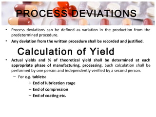 PROCESS DEVIATIONS
• Process deviations can be defined as variation in the production from the
predetermined procedure.
• Any deviation from the written procedure shall be recorded and justified.
• Actual yields and % of theoretical yield shall be determined at each
appropriate phase of manufacturing, processing. Such calculation shall be
performed by one person and independently verified by a second person.
– For e.g. tablets:
– End of lubrication stage
– End of compression
– End of coating etc.
Calculation of Yield
 