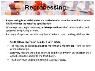 Reprocessing
• Reprocessing is an activity which is carried out on manufactured batch when
it fails to meet the required specification.
• When reprocessing is necessary, written procedures shall be established and
approved by Q.A. department.
• Recovery of a product residue may be carried out based on the guidelines like:
– 5% to 10% recovery can be added in 1 st
batch.
– The recovery added should not be more than 3 months old, from the date
of manufacturing.
– Recovery mixture should be analysed and if found within specification then
only it should be added to the fresh batch.
– This batch must undergo in routine stability studies.
 