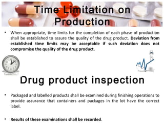 Time Limitation on
Production
• When appropriate, time limits for the completion of each phase of production
shall be established to assure the quality of the drug product. Deviation from
established time limits may be acceptable if such deviation does not
compromise the quality of the drug product.
• Packaged and labelled products shall be examined during finishing operations to
provide assurance that containers and packages in the lot have the correct
label.
• Results of these examinations shall be recorded.
Drug product inspection
 