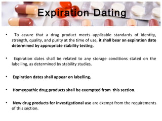 Expiration Dating
• To assure that a drug product meets applicable standards of identity,
strength, quality, and purity at the time of use, it shall bear an expiration date
determined by appropriate stability testing.
• Expiration dates shall be related to any storage conditions stated on the
labelling, as determined by stability studies.
• Expiration dates shall appear on labelling.
• Homeopathic drug products shall be exempted from this section.
• New drug products for investigational use are exempt from the requirements
of this section.
 