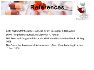 References
• GMP AND cGMP CONSIDERATIONS by Dr. Basavaraj K. Nanjwade
• cGMP for pharmaceuticals by Manohar A. Potdar.
• FDA Food and Drug Administration. GMP Combination Handbook. 31 Aug.
2008.
• The Center for Professional Advancement. Good Manufacturing Practice.
1 Sep. 2008.
 