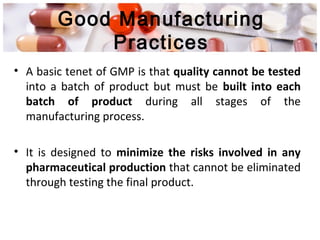 Good Manufacturing
Practices
• A basic tenet of GMP is that quality cannot be tested
into a batch of product but must be built into each
batch of product during all stages of the
manufacturing process.
• It is designed to minimize the risks involved in any
pharmaceutical production that cannot be eliminated
through testing the final product.
 