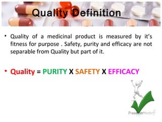 Quality Definition
• Quality of a medicinal product is measured by it’s
fitness for purpose . Safety, purity and efficacy are not
separable from Quality but part of it.
• Quality = PURITY X SAFETY X EFFICACY
 