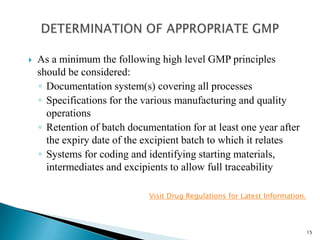  As a minimum the following high level GMP principles
should be considered:
◦ Establishment and implementation of an effective
Pharmaceutical Quality system
◦ Sufficiently competent and appropriately qualified personnel
◦ Defined job descriptions for managerial and supervisory
staff responsible for manufacturing and quality activities
Visit Drug Regulations for Latest Information.
15
 