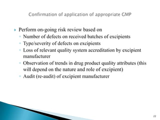  Use the Quality Risk Management guidelines (ICHQ9) – EU GMP to
classify the risk profile of the excipient manufacturer.
 Quality risk management tools such as those listed in there (HACCP etc.)
should be used for this.
 Implement a series of risk mitigation strategies ranging for the different
risk profiles from acceptance through control to unacceptable
Visit Drug Regulations for Latest Information.
22
 