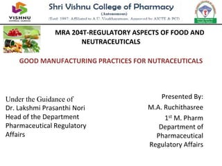 Presented By:
M.A. Ruchithasree
1st M. Pharm
Department of
Pharmaceutical
Regulatory Affairs
MRA 204T-REGULATORY ASPECTS OF FOOD AND
NEUTRACEUTICALS
GOOD MANUFACTURING PRACTICES FOR NUTRACEUTICALS
Under the Guidance of
Dr. Lakshmi Prasanthi Nori
Head of the Department
Pharmaceutical Regulatory
Affairs
 