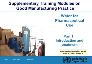 Supplementary Training Modules on
           Good Manufacturing Practice
                                             Water for
                                           Pharmaceutical
                                                Use

                                                 Part 1:
                                           Introduction and
                                               treatment
                                             WHO Technical Report Series
                                               No 929, 2005. Annex 3


Water   |   Slide 1 of 44   January 2006
 