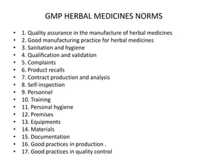 GMP HERBAL MEDICINES NORMS
•
•
•
•
•
•
•
•
•
•
•
•
•
•
•
•
•

1. Quality assurance in the manufacture of herbal medicines
2. Good manufacturing practice for herbal medicines
3. Sanitation and hygiene
4. Qualification and validation
5. Complaints
6. Product recalls
7. Contract production and analysis
8. Self-inspection
9. Personnel
10. Training
11. Personal hygiene
12. Premises
13. Equipments
14. Materials
15. Documentation
16. Good practices in production .
17. Good practices in quality control

 