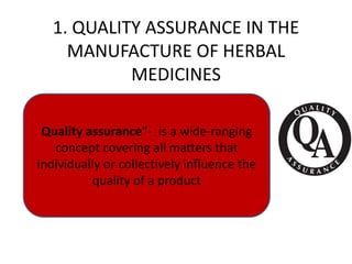 1. QUALITY ASSURANCE IN THE
MANUFACTURE OF HERBAL
MEDICINES
Quality assurance”- is a wide-ranging
concept covering all matters that
individually or collectively influence the
quality of a product

 