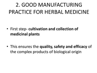 2. GOOD MANUFACTURING
PRACTICE FOR HERBAL MEDICINE
• First step- cultivation and collection of
medicinal plants
• This ensures the quality, safety and efficacy of
the complex products of biological origin

 