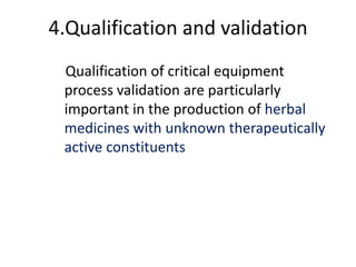 4.Qualification and validation
Qualification of critical equipment
process validation are particularly
important in the production of herbal
medicines with unknown therapeutically
active constituents

 