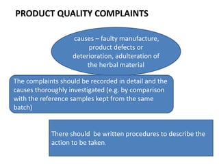PRODUCT QUALITY COMPLAINTS
causes – faulty manufacture,
product defects or
deterioration, adulteration of
the herbal material
The complaints should be recorded in detail and the
causes thoroughly investigated (e.g. by comparison
with the reference samples kept from the same
batch)

There should be written procedures to describe the
action to be taken.

 