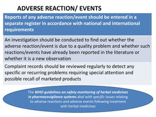 ADVERSE REACTION/ EVENTS
Reports of any adverse reaction/event should be entered in a
separate register in accordance with national and international
requirements
An investigation should be conducted to find out whether the
adverse reaction/event is due to a quality problem and whether such
reactions/events have already been reported in the literature or
whether it is a new observation
Complaint records should be reviewed regularly to detect any
specific or recurring problems requiring special attention and
possible recall of marketed products
The WHO guidelines on safety monitoring of herbal medicines
in pharmacovigilance systems deal with specific issues relating
to adverse reactions and adverse events following treatment
with herbal medicines

 