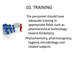 10. TRAINING
The personnel should have
adequate training in
appropriate fields such as
pharmaceutical technology,
taxono micbotany,
Phytochemistry, pharmacognosy,
hygiene,microbiology and
related subjects

 