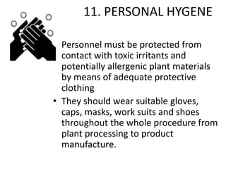 11. PERSONAL HYGENE
• Personnel must be protected from
contact with toxic irritants and
potentially allergenic plant materials
by means of adequate protective
clothing
• They should wear suitable gloves,
caps, masks, work suits and shoes
throughout the whole procedure from
plant processing to product
manufacture.

 