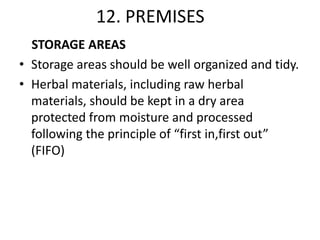 12. PREMISES
STORAGE AREAS
• Storage areas should be well organized and tidy.
• Herbal materials, including raw herbal
materials, should be kept in a dry area
protected from moisture and processed
following the principle of “first in,first out”
(FIFO)

 
