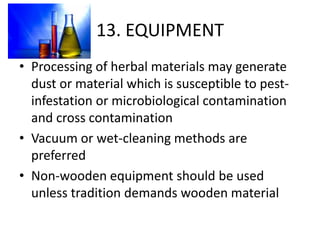 13. EQUIPMENT
• Processing of herbal materials may generate
dust or material which is susceptible to pestinfestation or microbiological contamination
and cross contamination
• Vacuum or wet-cleaning methods are
preferred
• Non-wooden equipment should be used
unless tradition demands wooden material

 