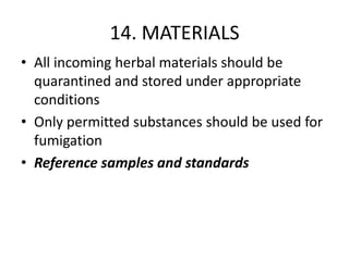 14. MATERIALS
• All incoming herbal materials should be
quarantined and stored under appropriate
conditions
• Only permitted substances should be used for
fumigation
• Reference samples and standards

 