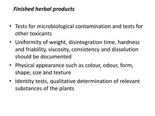 Finished herbal products
• Tests for microbiological contamination and tests for
other toxicants
• Uniformity of weight, disintegration time, hardness
and friability, viscosity, consistency and dissolution
should be documented
• Physical appearance such as colour, odour, form,
shape, size and texture
• Identity tests, qualitative determination of relevant
substances of the plants

 