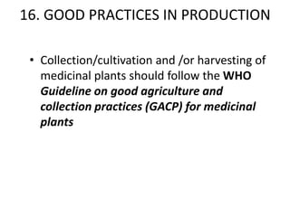 16. GOOD PRACTICES IN PRODUCTION
• Collection/cultivation and /or harvesting of
medicinal plants should follow the WHO
Guideline on good agriculture and
collection practices (GACP) for medicinal
plants

 