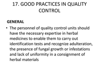 17. GOOD PRACTICES IN QUALITY
CONTROL
GENERAL
• The personnel of quality control units should
have the necessary expertise in herbal
medicines to enable them to carry out
identification tests and recognize adulteration,
the presence of fungal growth or infestations
and lack of uniformity in a consignment of
herbal materials

 