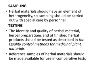 SAMPLING
• Herbal materials should have an element of
heterogeneity, so sampling should be carried
out with special care by personnel
TESTING
• The identity and quality of herbal material,
herbal preparations and of finished herbal
products should be tested as described in the
Quality control methods for medicinal plant
materials
• Reference samples of herbal materials should
be made available for use in comparative tests

 
