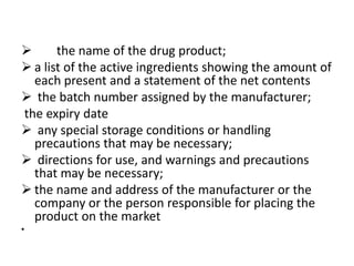
the name of the drug product;
 a list of the active ingredients showing the amount of
each present and a statement of the net contents
 the batch number assigned by the manufacturer;
the expiry date
 any special storage conditions or handling
precautions that may be necessary;
 directions for use, and warnings and precautions
that may be necessary;
 the name and address of the manufacturer or the
company or the person responsible for placing the
product on the market
•

 