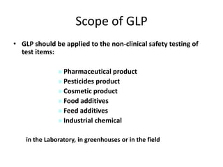 Scope of GLP
• GLP should be applied to the non-clinical safety testing of
test items:
» Pharmaceutical product
» Pesticides product
» Cosmetic product
» Food additives
» Feed additives
» Industrial chemical
in the Laboratory, in greenhouses or in the field

 