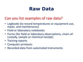 Raw Data
Can you list examples of raw data?
• Logbooks (to record temperatures or equipment use,
repair, and maintenance)
• Field or laboratory notebooks
• Forms (for field or laboratory observations, chain-ofcustody, sample or chemical receipt)
• Training reports
• Computer printouts
• Recorded data from automated instruments

 