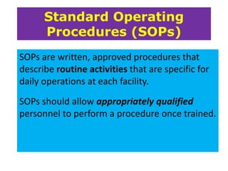 Standard Operating
Procedures (SOPs)
SOPs are written, approved procedures that
describe routine activities that are specific for
daily operations at each facility.
SOPs should allow appropriately qualified
personnel to perform a procedure once trained.

 