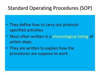 Standard Operating Procedures (SOP)
• They define how to carry out protocolspecified activities.
• Most often written in a chronological listing of
action steps.
• They are written to explain how the
procedures are suppose to work

 